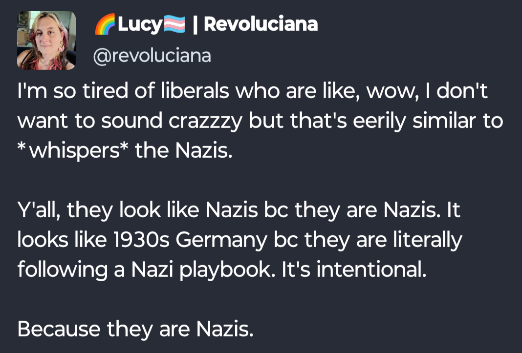 Revoluciana screenshot from Mastodon: I'm so tired of liberals who are like, wow, I don't want to sound crazzzy but that's eerily similar to *whispers* the Nazis.   Y'all, they look like Nazis bc they are Nazis. It looks like 1930s Germany bc they are literally following a Nazi playbook. It's intentional.   Because they are Nazis.